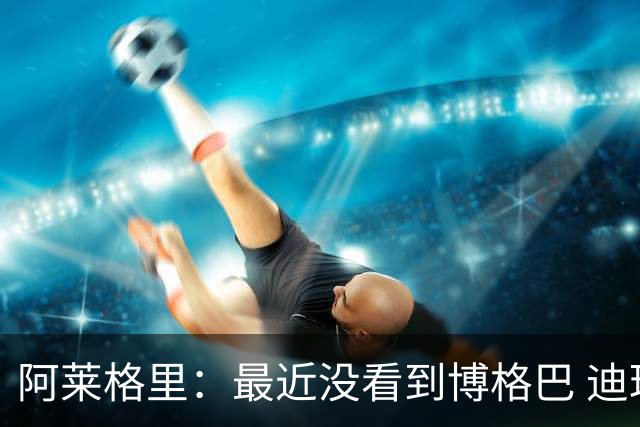 阿莱格里：最近没看到博格巴 迪玛利亚周三不会首发